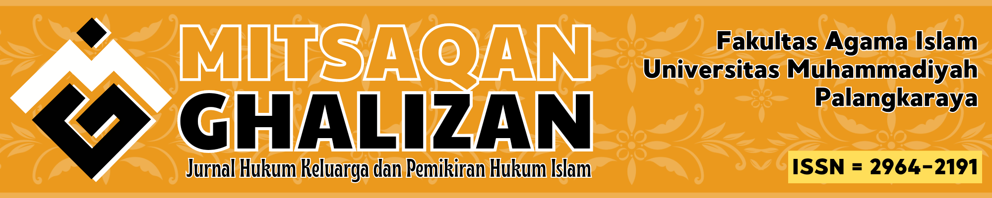 Title: Mitsaqan Ghalizan ISSN: 2964-2191 (online) Subject: Islamic Law Frequency: six-monthly (2 issues per year in June and December) Indexed at: Moraref, Dimensions, Crossref, Google Scholar, GARUDA, and more DOI: 10.33084/mgj Archive preservation: GARUDA Publisher: Institute for Research and Community Services Universitas Muhammadiyah Palangkaraya Editor in Chief: Muhammad Wahdini  Mitsaqan Ghalizan is a Scientific Journal managed by the Department of Islamic Law (Ahwal Syakhshiyah), Faculty of Islamic Studies Universitas Muhammadiyah Palangkaraya, and published twice a year (in June and December) by the Institute for Researches and Community Services Universitas Muhammadiyah Palangkaraya, contains articles of research and critical analysis studies in Al Ahwal Al Syakhsiyah (Islamic Law) and another field related.